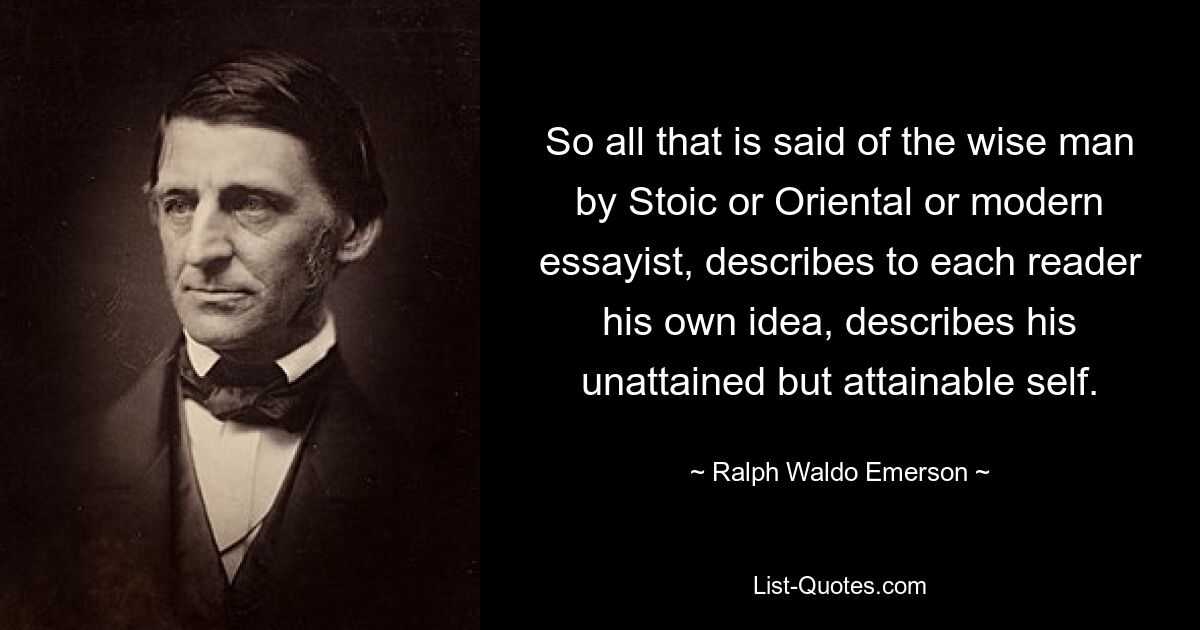 So all that is said of the wise man by Stoic or Oriental or modern essayist, describes to each reader his own idea, describes his unattained but attainable self. — © Ralph Waldo Emerson