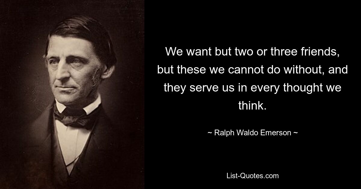 We want but two or three friends, but these we cannot do without, and they serve us in every thought we think. — © Ralph Waldo Emerson