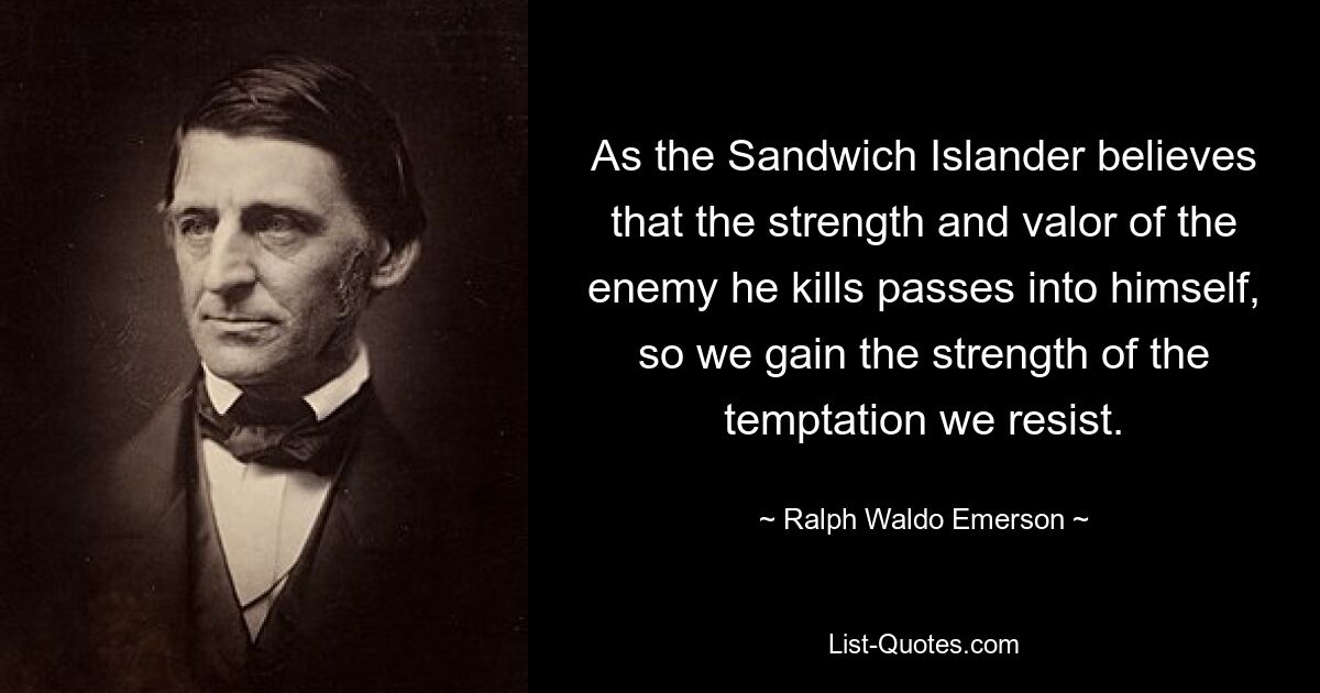 As the Sandwich Islander believes that the strength and valor of the enemy he kills passes into himself, so we gain the strength of the temptation we resist. — © Ralph Waldo Emerson