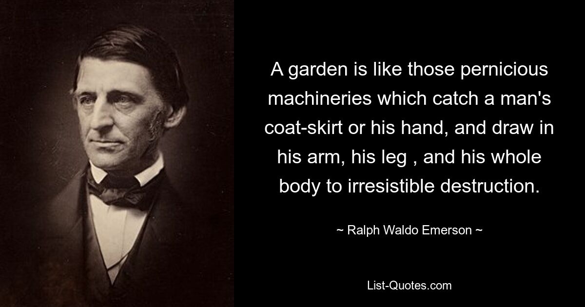 A garden is like those pernicious machineries which catch a man's coat-skirt or his hand, and draw in his arm, his leg , and his whole body to irresistible destruction. — © Ralph Waldo Emerson