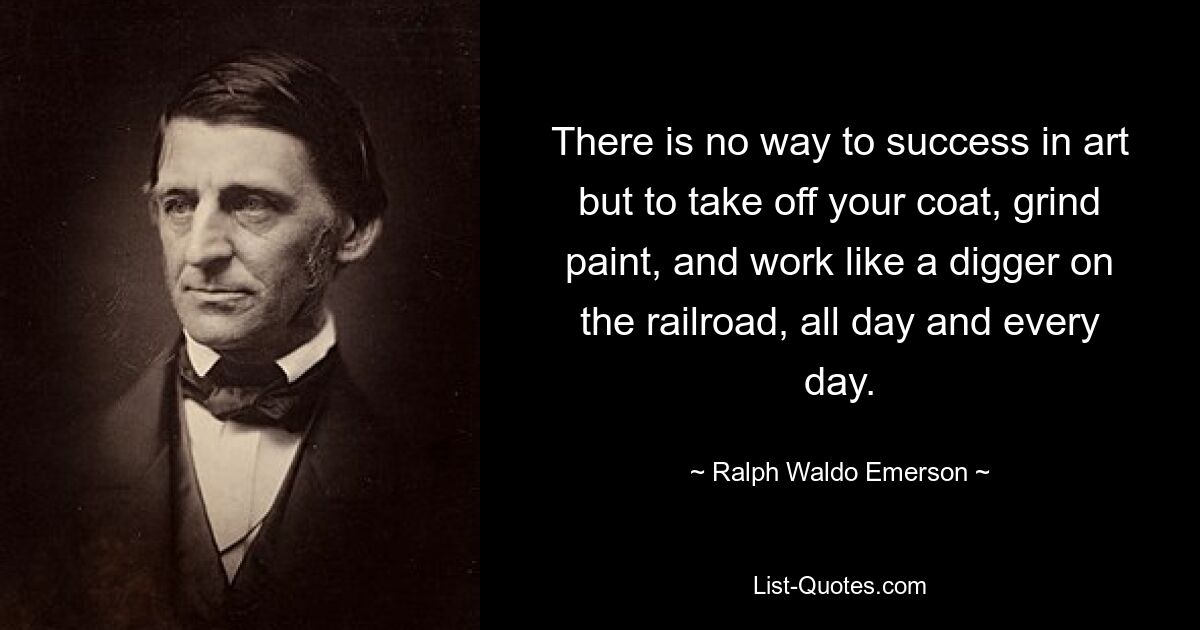 There is no way to success in art but to take off your coat, grind paint, and work like a digger on the railroad, all day and every day. — © Ralph Waldo Emerson