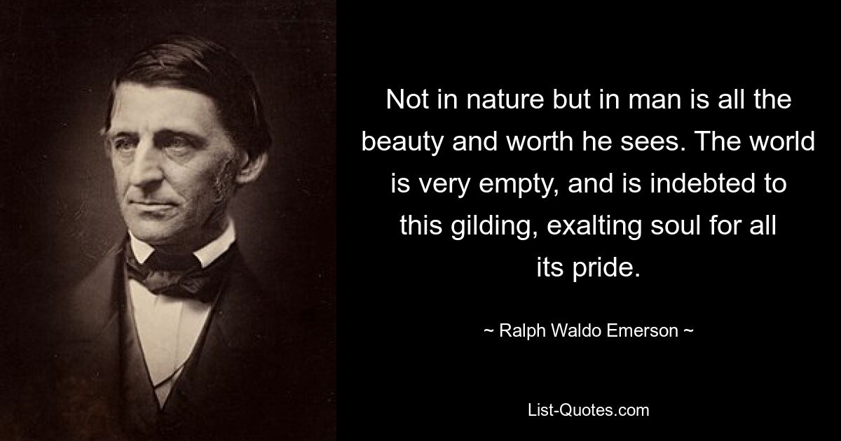 Not in nature but in man is all the beauty and worth he sees. The world is very empty, and is indebted to this gilding, exalting soul for all its pride. — © Ralph Waldo Emerson