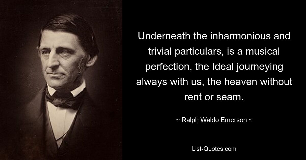 Underneath the inharmonious and trivial particulars, is a musical perfection, the Ideal journeying always with us, the heaven without rent or seam. — © Ralph Waldo Emerson