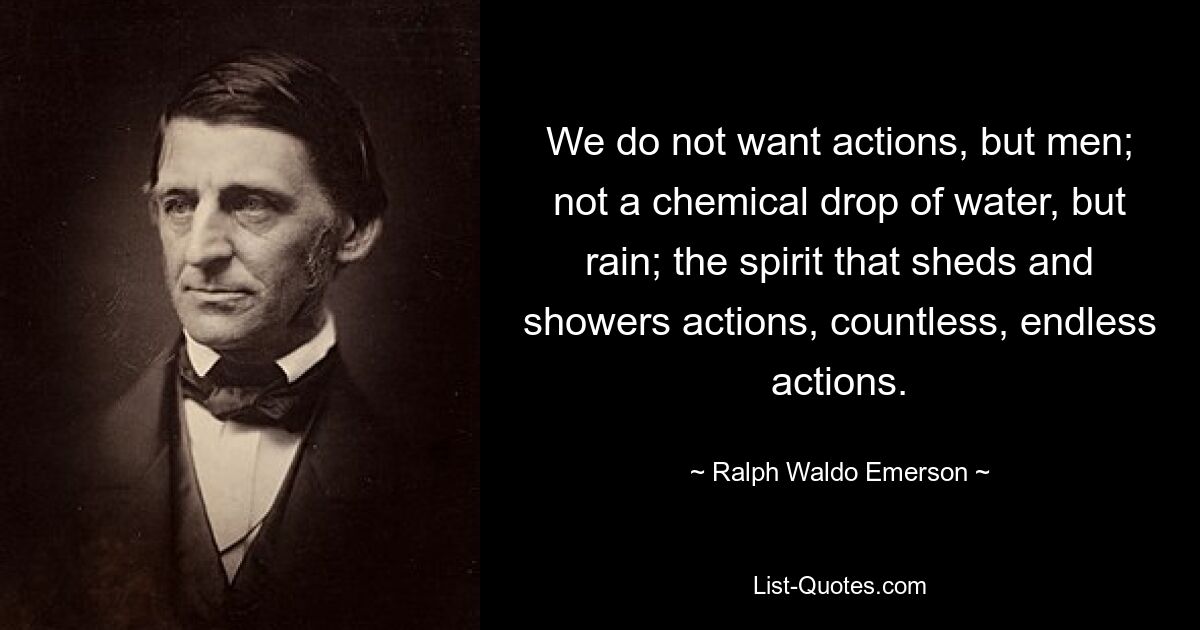 We do not want actions, but men; not a chemical drop of water, but rain; the spirit that sheds and showers actions, countless, endless actions. — © Ralph Waldo Emerson