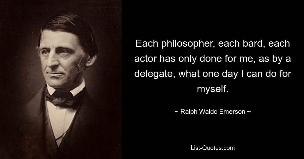 Each philosopher, each bard, each actor has only done for me, as by a delegate, what one day I can do for myself. — © Ralph Waldo Emerson