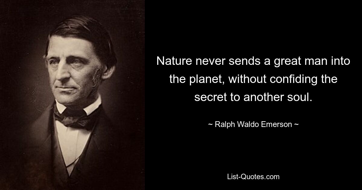 Nature never sends a great man into the planet, without confiding the secret to another soul. — © Ralph Waldo Emerson