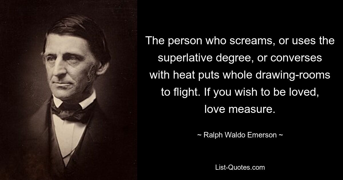 The person who screams, or uses the superlative degree, or converses with heat puts whole drawing-rooms to flight. If you wish to be loved, love measure. — © Ralph Waldo Emerson