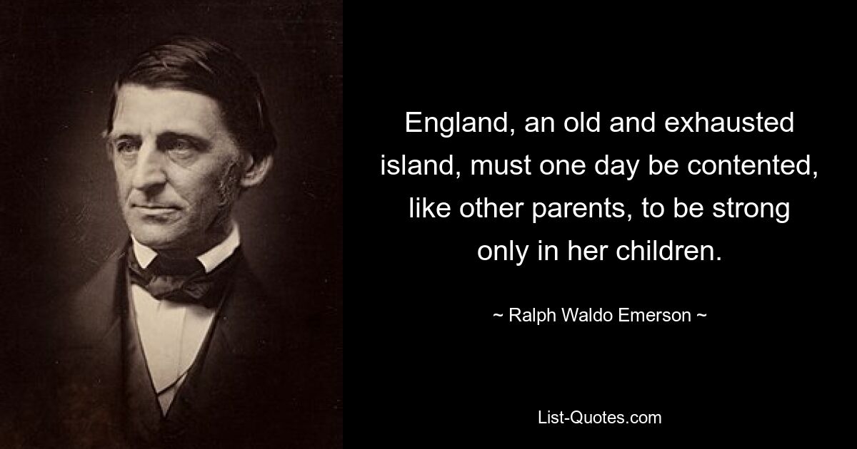 England, an old and exhausted island, must one day be contented, like other parents, to be strong only in her children. — © Ralph Waldo Emerson