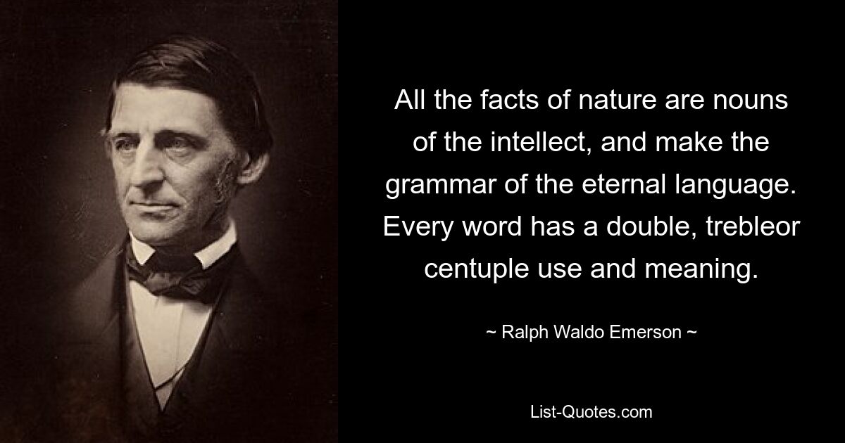 All the facts of nature are nouns of the intellect, and make the grammar of the eternal language. Every word has a double, trebleor centuple use and meaning. — © Ralph Waldo Emerson