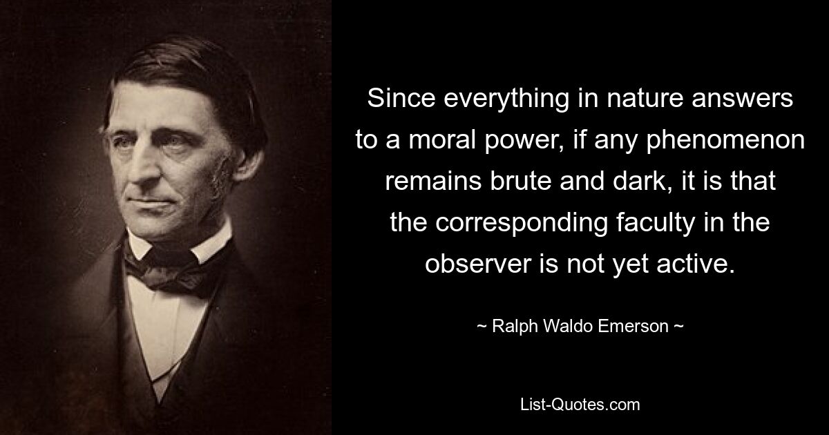 Since everything in nature answers to a moral power, if any phenomenon remains brute and dark, it is that the corresponding faculty in the observer is not yet active. — © Ralph Waldo Emerson