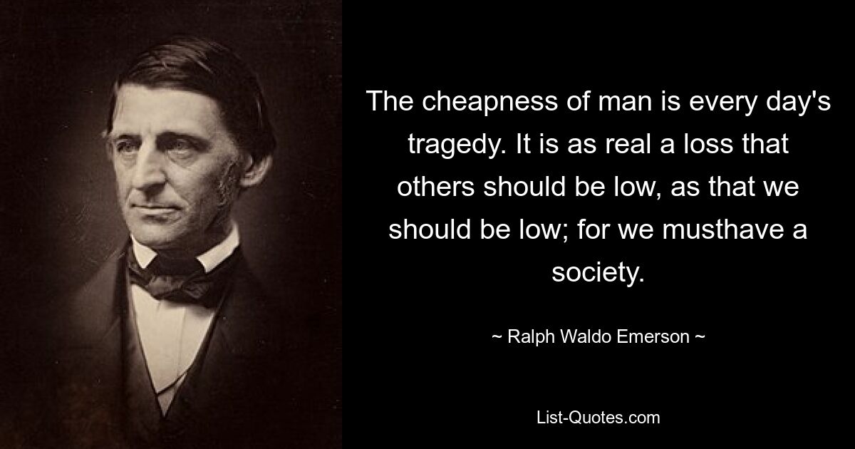 Die Billigkeit des Menschen ist eine alltägliche Tragödie. Es ist ein ebenso realer Verlust, dass andere niedrig sein sollten, wie auch, dass wir niedrig sein sollten; denn wir müssen eine Gesellschaft haben. — © Ralph Waldo Emerson 