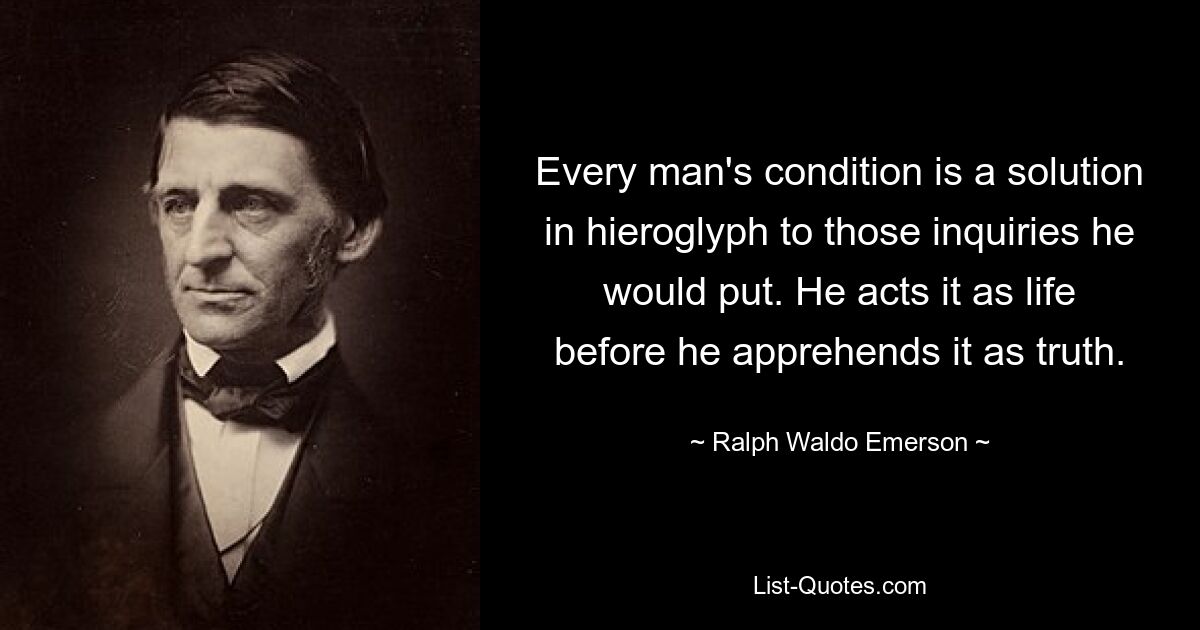 Every man's condition is a solution in hieroglyph to those inquiries he would put. He acts it as life before he apprehends it as truth. — © Ralph Waldo Emerson