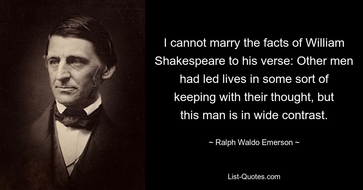 I cannot marry the facts of William Shakespeare to his verse: Other men had led lives in some sort of keeping with their thought, but this man is in wide contrast. — © Ralph Waldo Emerson