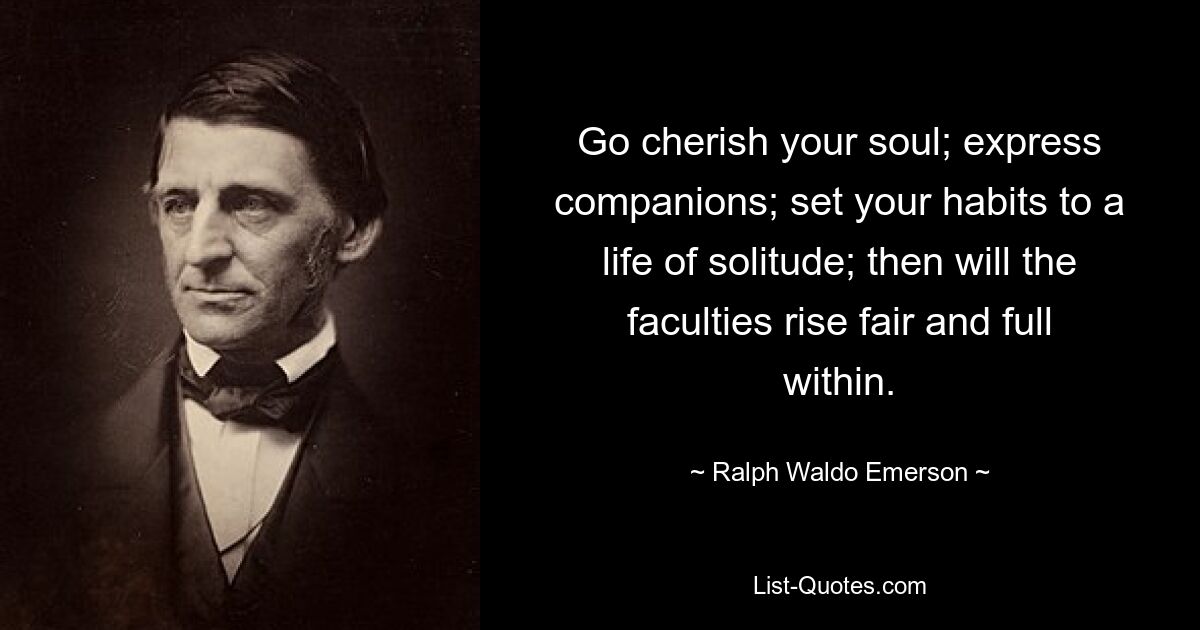 Go cherish your soul; express companions; set your habits to a life of solitude; then will the faculties rise fair and full within. — © Ralph Waldo Emerson