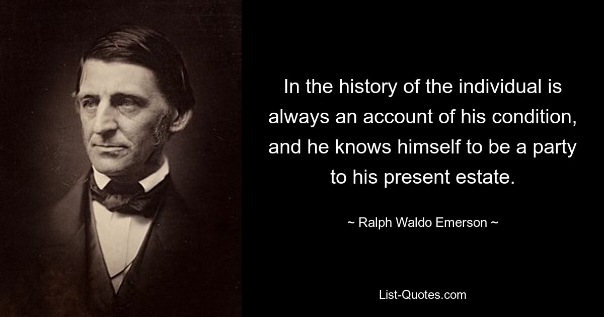 In the history of the individual is always an account of his condition, and he knows himself to be a party to his present estate. — © Ralph Waldo Emerson