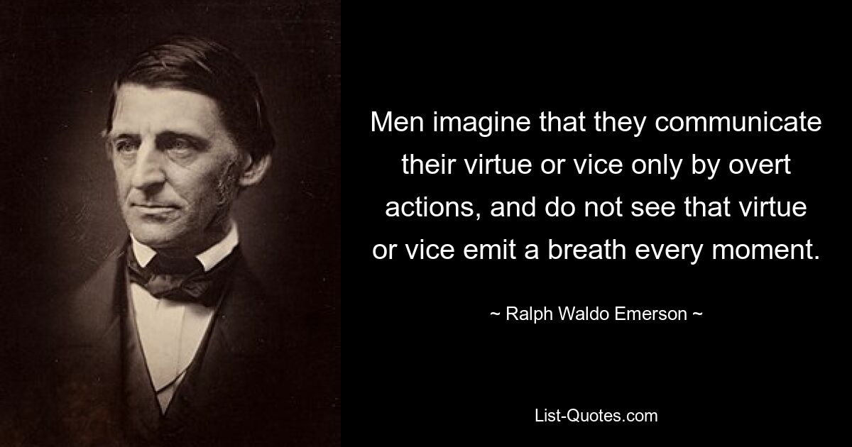 Men imagine that they communicate their virtue or vice only by overt actions, and do not see that virtue or vice emit a breath every moment. — © Ralph Waldo Emerson