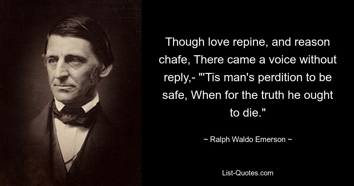 Though love repine, and reason chafe, There came a voice without reply,- "'Tis man's perdition to be safe, When for the truth he ought to die." — © Ralph Waldo Emerson