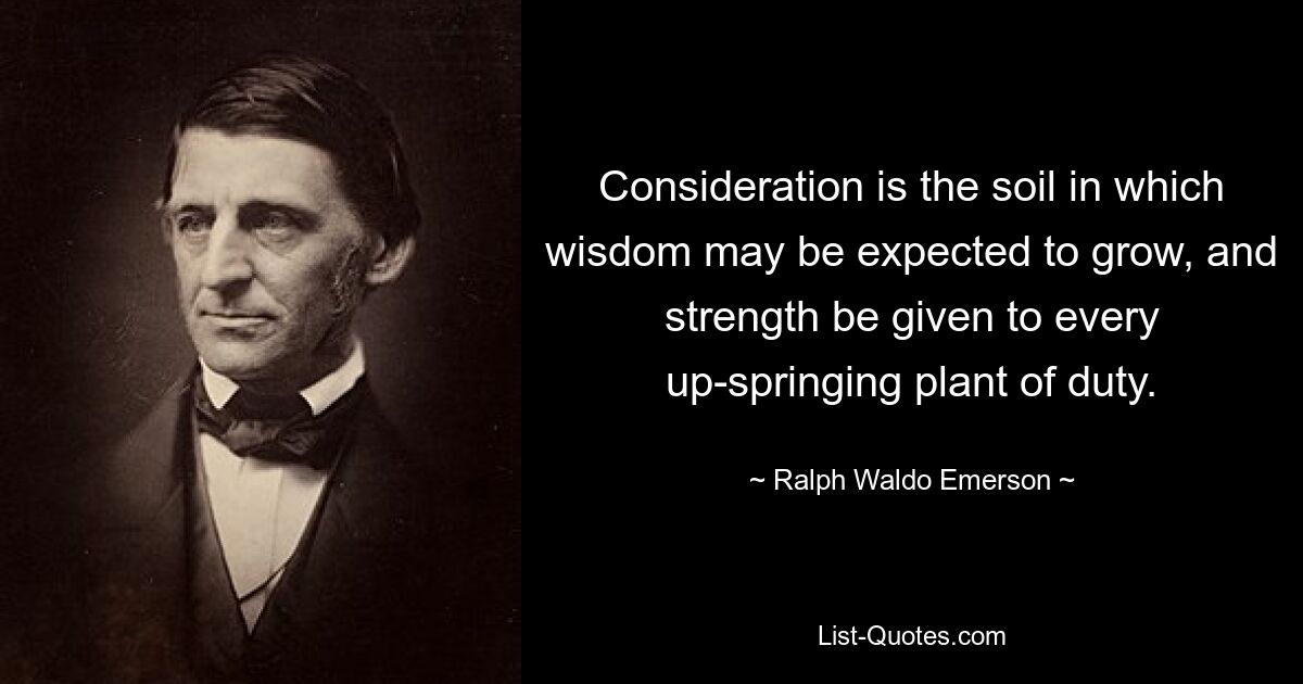 Consideration is the soil in which wisdom may be expected to grow, and strength be given to every up-springing plant of duty. — © Ralph Waldo Emerson