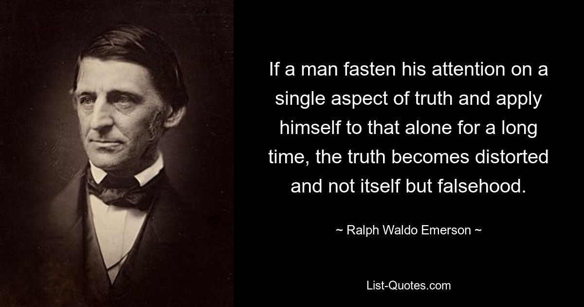 If a man fasten his attention on a single aspect of truth and apply himself to that alone for a long time, the truth becomes distorted and not itself but falsehood. — © Ralph Waldo Emerson