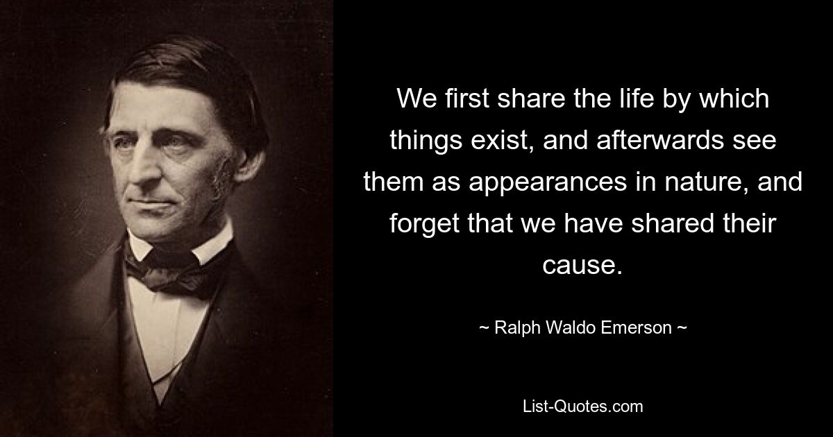 We first share the life by which things exist, and afterwards see them as appearances in nature, and forget that we have shared their cause. — © Ralph Waldo Emerson