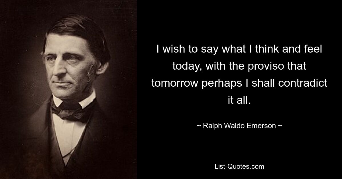 I wish to say what I think and feel today, with the proviso that tomorrow perhaps I shall contradict it all. — © Ralph Waldo Emerson