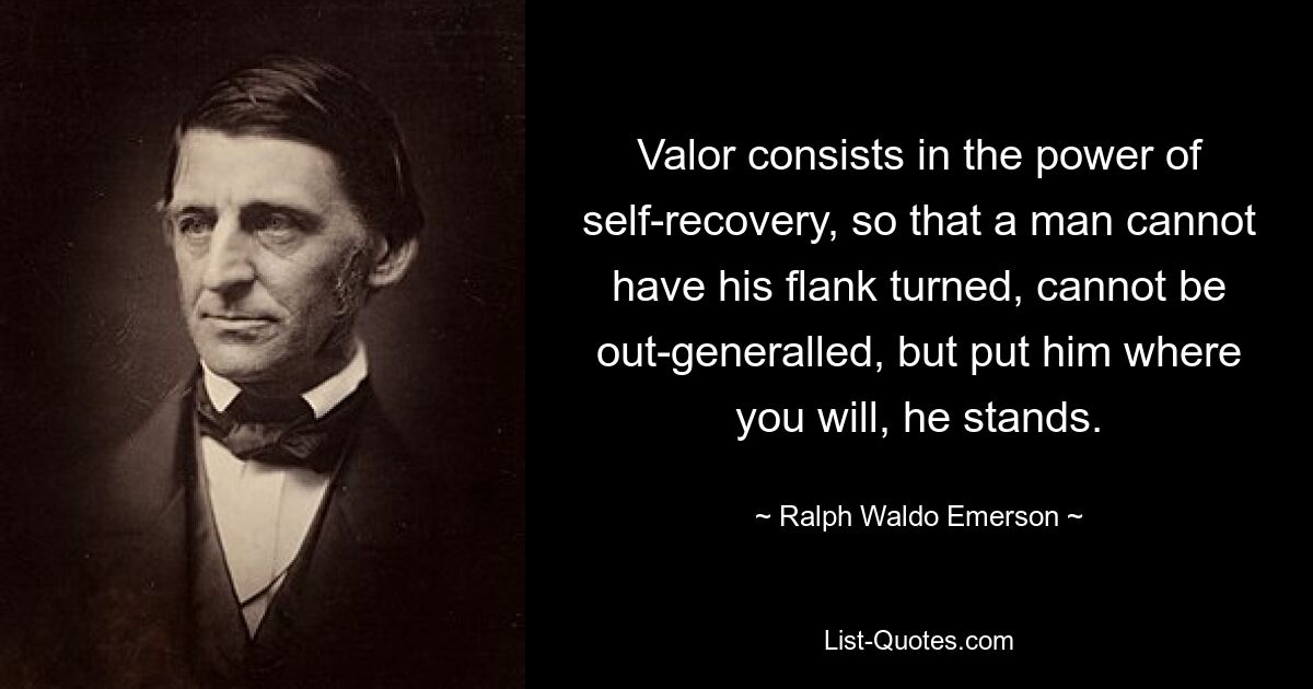 Valor consists in the power of self-recovery, so that a man cannot have his flank turned, cannot be out-generalled, but put him where you will, he stands. — © Ralph Waldo Emerson