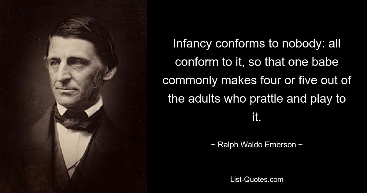 Infancy conforms to nobody: all conform to it, so that one babe commonly makes four or five out of the adults who prattle and play to it. — © Ralph Waldo Emerson