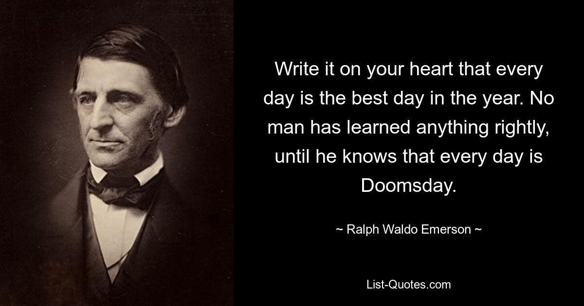 Write it on your heart that every day is the best day in the year. No man has learned anything rightly, until he knows that every day is Doomsday. — © Ralph Waldo Emerson