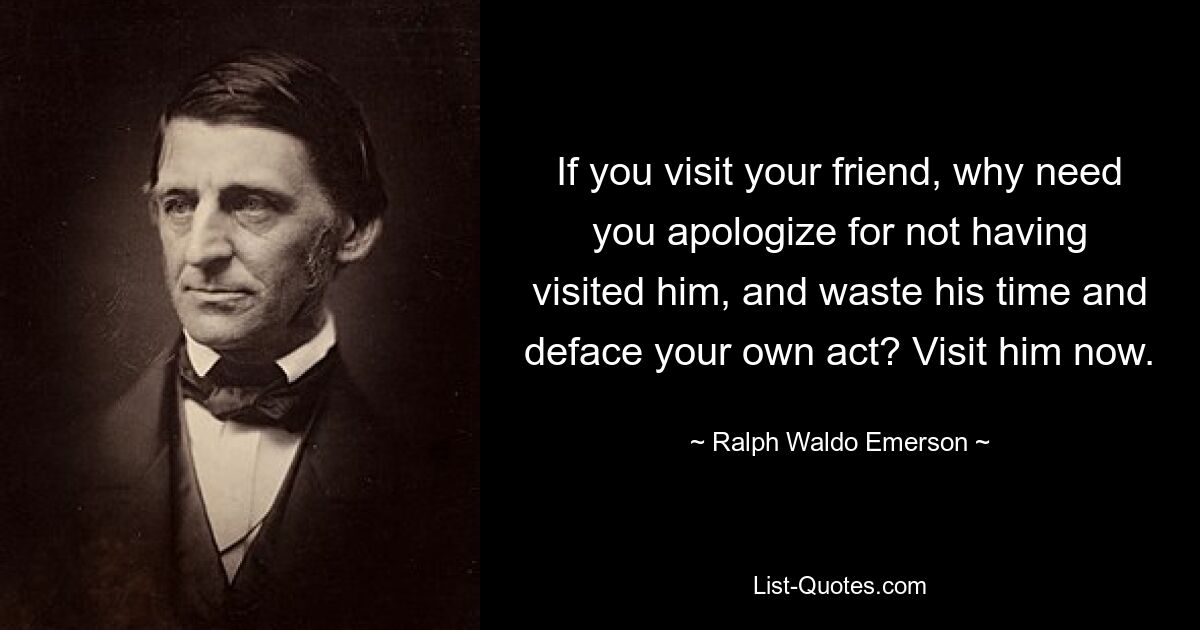 Wenn Sie Ihren Freund besuchen, warum müssen Sie sich dann dafür entschuldigen, dass Sie ihn nicht besucht haben, seine Zeit verschwenden und Ihre eigene Tat verunglimpfen? Besuchen Sie ihn jetzt. — © Ralph Waldo Emerson