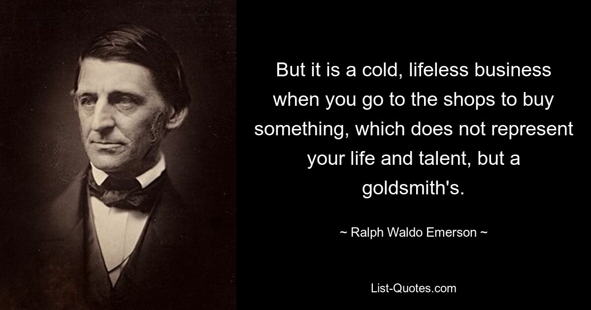 But it is a cold, lifeless business when you go to the shops to buy something, which does not represent your life and talent, but a goldsmith's. — © Ralph Waldo Emerson