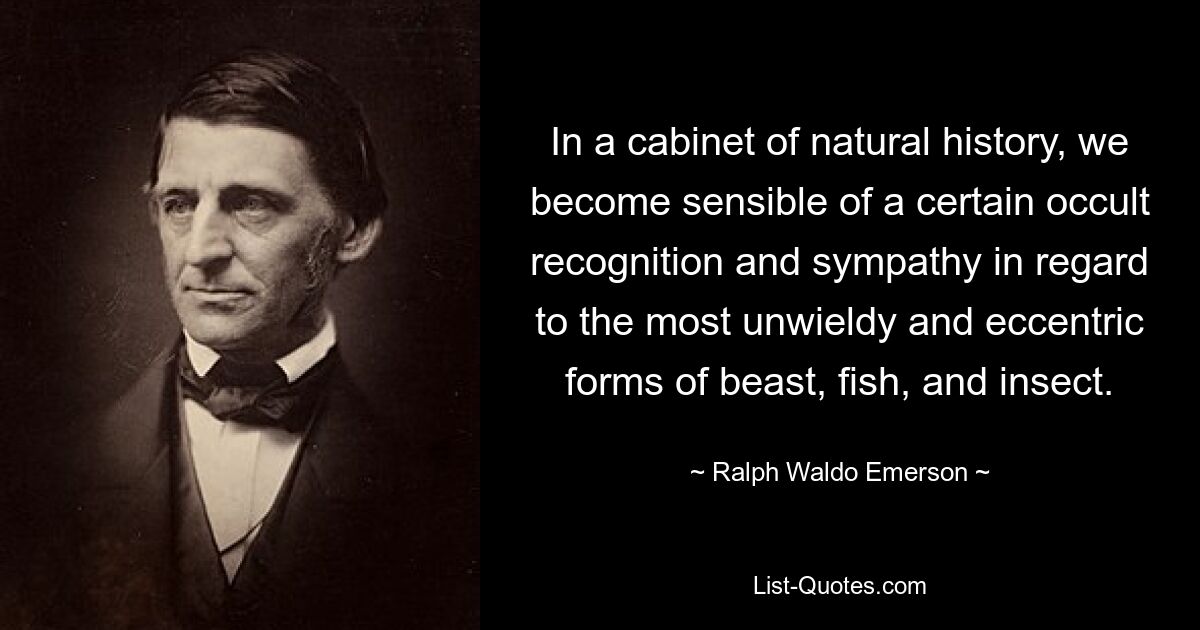 In a cabinet of natural history, we become sensible of a certain occult recognition and sympathy in regard to the most unwieldy and eccentric forms of beast, fish, and insect. — © Ralph Waldo Emerson