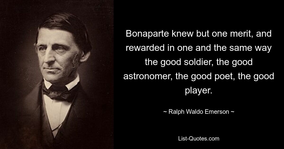 Bonaparte knew but one merit, and rewarded in one and the same way the good soldier, the good astronomer, the good poet, the good player. — © Ralph Waldo Emerson