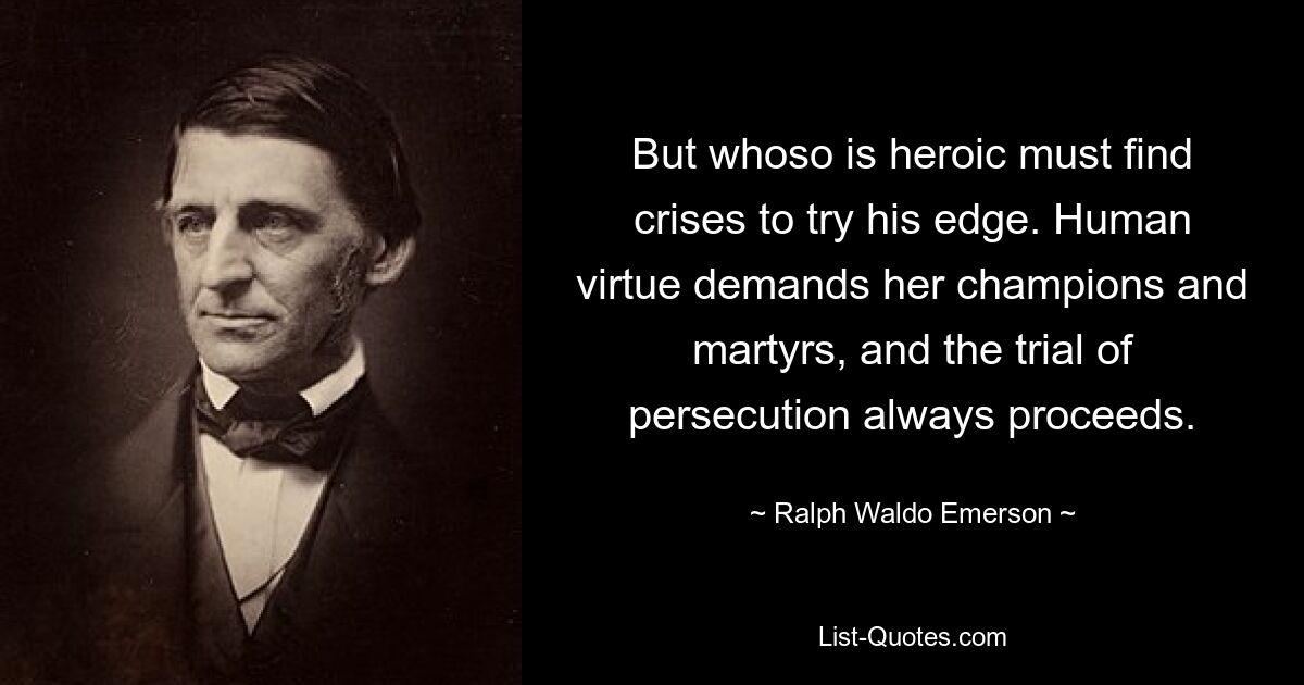 But whoso is heroic must find crises to try his edge. Human virtue demands her champions and martyrs, and the trial of persecution always proceeds. — © Ralph Waldo Emerson