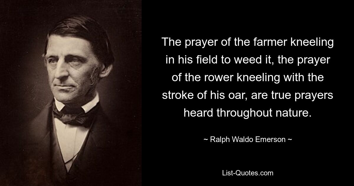 The prayer of the farmer kneeling in his field to weed it, the prayer of the rower kneeling with the stroke of his oar, are true prayers heard throughout nature. — © Ralph Waldo Emerson