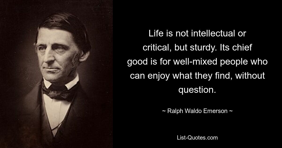 Life is not intellectual or critical, but sturdy. Its chief good is for well-mixed people who can enjoy what they find, without question. — © Ralph Waldo Emerson