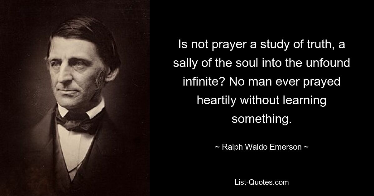 Is not prayer a study of truth, a sally of the soul into the unfound infinite? No man ever prayed heartily without learning something. — © Ralph Waldo Emerson