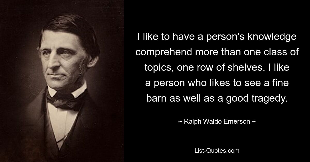 I like to have a person's knowledge comprehend more than one class of topics, one row of shelves. I like a person who likes to see a fine barn as well as a good tragedy. — © Ralph Waldo Emerson