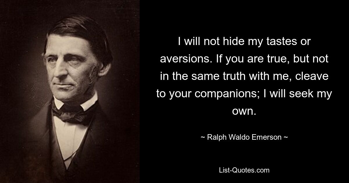 I will not hide my tastes or aversions. If you are true, but not in the same truth with me, cleave to your companions; I will seek my own. — © Ralph Waldo Emerson