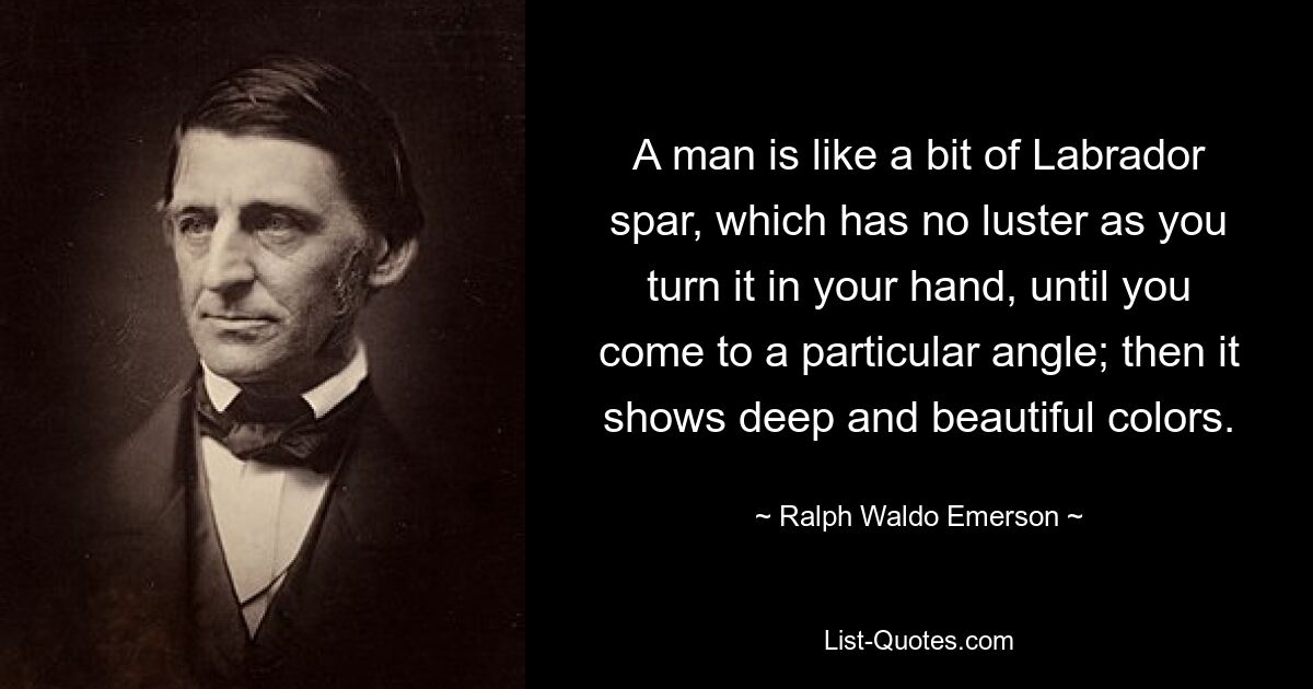 A man is like a bit of Labrador spar, which has no luster as you turn it in your hand, until you come to a particular angle; then it shows deep and beautiful colors. — © Ralph Waldo Emerson