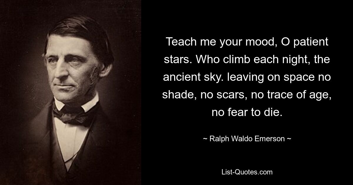 Teach me your mood, O patient stars. Who climb each night, the ancient sky. leaving on space no shade, no scars, no trace of age, no fear to die. — © Ralph Waldo Emerson