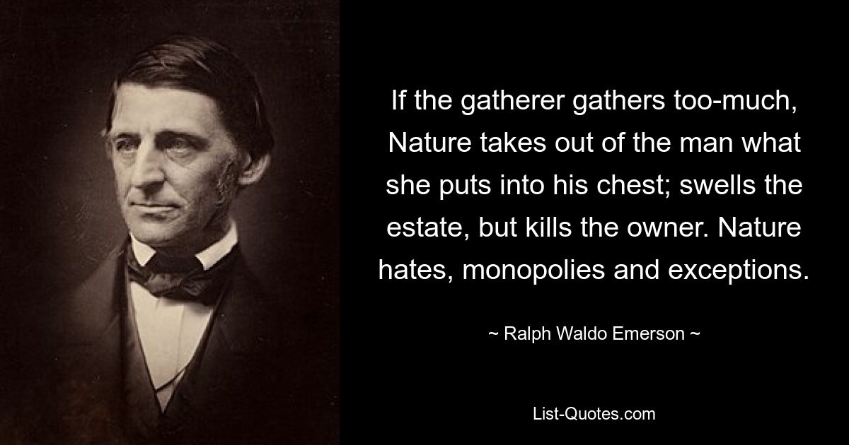 If the gatherer gathers too-much, Nature takes out of the man what she puts into his chest; swells the estate, but kills the owner. Nature hates, monopolies and exceptions. — © Ralph Waldo Emerson