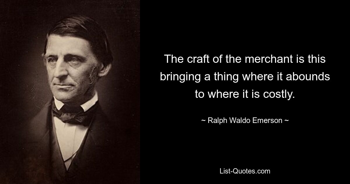 The craft of the merchant is this bringing a thing where it abounds to where it is costly. — © Ralph Waldo Emerson