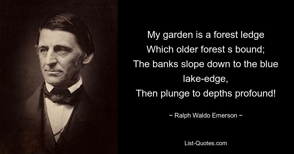 My garden is a forest ledge
Which older forest s bound;
The banks slope down to the blue lake-edge,
Then plunge to depths profound! — © Ralph Waldo Emerson