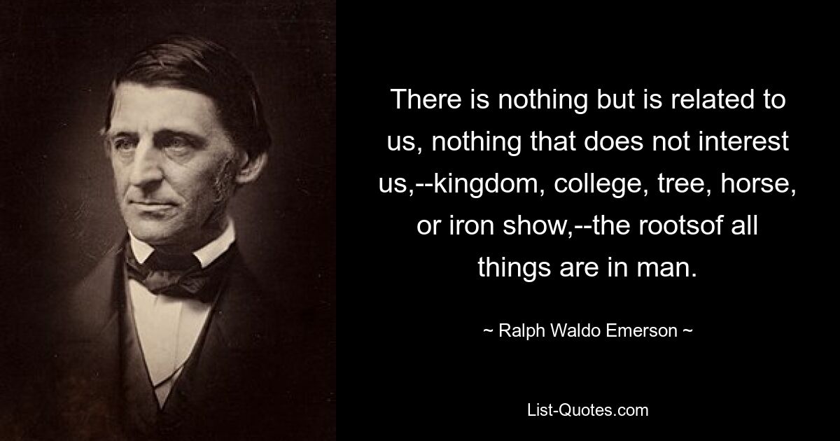 There is nothing but is related to us, nothing that does not interest us,--kingdom, college, tree, horse, or iron show,--the rootsof all things are in man. — © Ralph Waldo Emerson