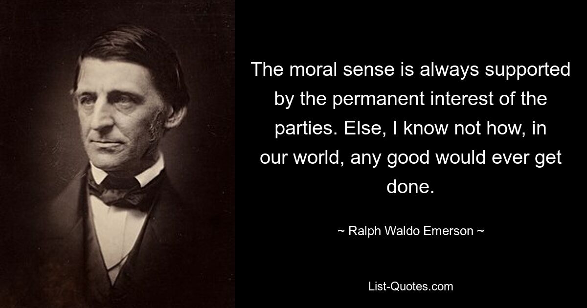 The moral sense is always supported by the permanent interest of the parties. Else, I know not how, in our world, any good would ever get done. — © Ralph Waldo Emerson