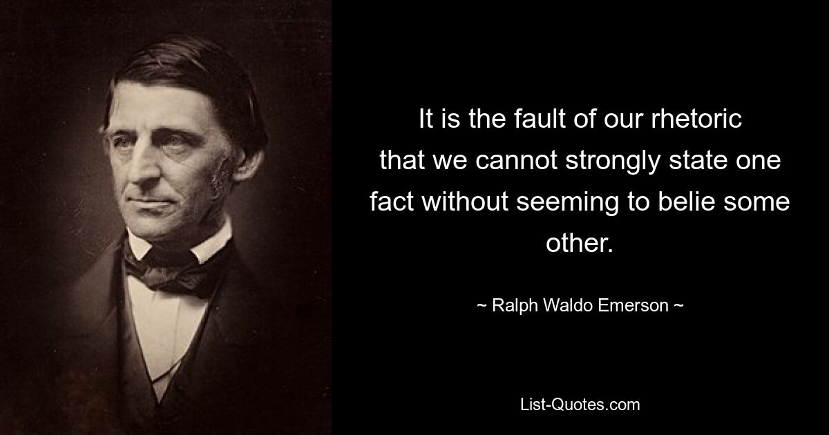 It is the fault of our rhetoric that we cannot strongly state one fact without seeming to belie some other. — © Ralph Waldo Emerson