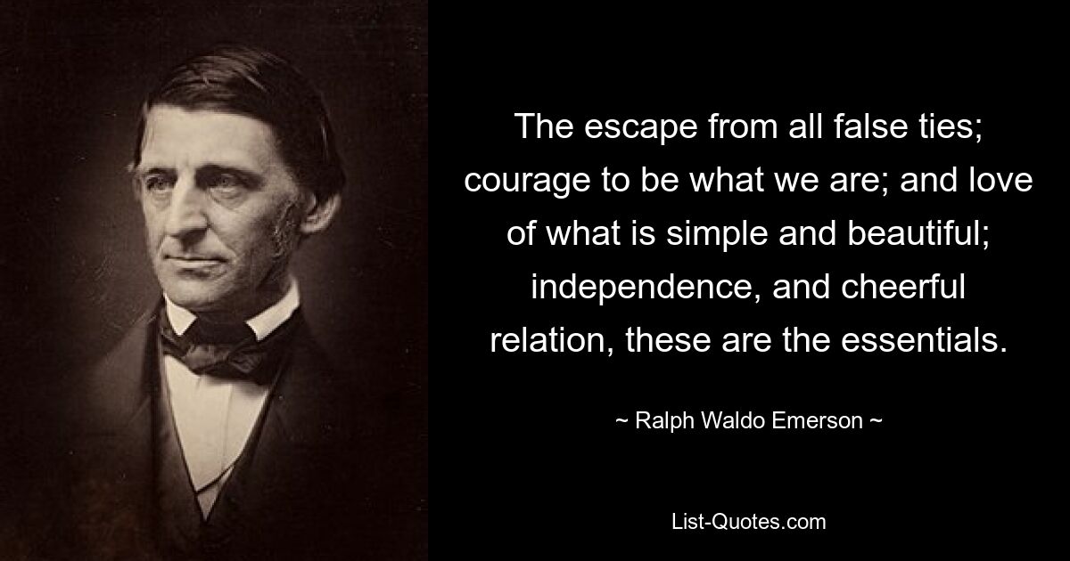 The escape from all false ties; courage to be what we are; and love of what is simple and beautiful; independence, and cheerful relation, these are the essentials. — © Ralph Waldo Emerson