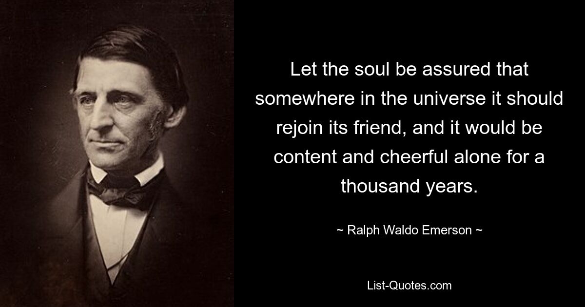 Let the soul be assured that somewhere in the universe it should rejoin its friend, and it would be content and cheerful alone for a thousand years. — © Ralph Waldo Emerson