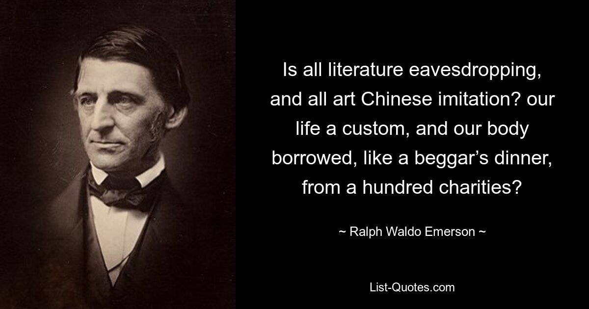 Is all literature eavesdropping, and all art Chinese imitation? our life a custom, and our body borrowed, like a beggar’s dinner, from a hundred charities? — © Ralph Waldo Emerson