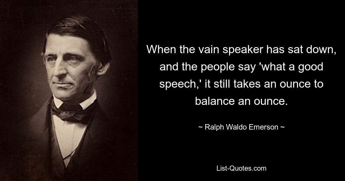 When the vain speaker has sat down, and the people say 'what a good speech,' it still takes an ounce to balance an ounce. — © Ralph Waldo Emerson